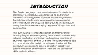 INTRODUCTION
This English language curriculum is designed for students in
Elementary General Education (grades 2-10) and Unified
General Education (grades 1-3) whose mother tongue is not
English. Since the Ecuadorian population is composed of
different cultural and linguistic backgrounds, this curriculum
recognizes that there are varying degrees of bilingualism in all
communities.
This curriculum presents a foundation and framework for
learning English while recognizing the authentic and culturally
relevant production and inclusive educational practices of
students, regardless of their L1. It aims to help students be able
to communicate effectively in today's globalized world. The
curriculum also supports general education objectives of
justice, innovation and solidarity. These are the Ecuadorian
skills students will need
 
