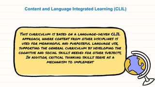 This curriculum is based on a language-driven CLIL
approach, where content from other disciplines is
used for meaningful and purposeful language use,
supporting the general curriculum by developing the
cognitive and social skills needed for other subjects,
In addition, critical thinking skills serve as a
mechanism to implement
Content and Language Integrated Learning (CLIL)
 