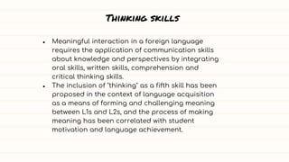 Thinking skills
● Meaningful interaction in a foreign language
requires the application of communication skills
about knowledge and perspectives by integrating
oral skills, written skills, comprehension and
critical thinking skills.
● The inclusion of "thinking" as a fifth skill has been
proposed in the context of language acquisition
as a means of forming and challenging meaning
between L1s and L2s, and the process of making
meaning has been correlated with student
motivation and language achievement.
 