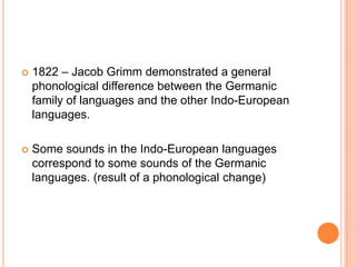    1822 – Jacob Grimm demonstrated a general
    phonological difference between the Germanic
    family of languages and the other Indo-European
    languages.

   Some sounds in the Indo-European languages
    correspond to some sounds of the Germanic
    languages. (result of a phonological change)
 
