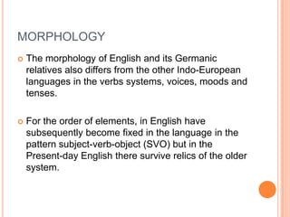 MORPHOLOGY
   The morphology of English and its Germanic
    relatives also differs from the other Indo-European
    languages in the verbs systems, voices, moods and
    tenses.

   For the order of elements, in English have
    subsequently become fixed in the language in the
    pattern subject-verb-object (SVO) but in the
    Present-day English there survive relics of the older
    system.
 