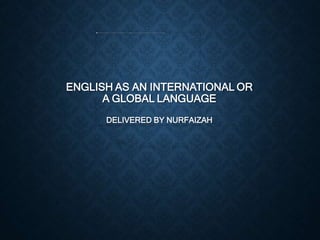 ENGLISH AS AN INTERNATIONAL OR
A GLOBAL LANGUAGE
DELIVERED BY NURFAIZAH
 