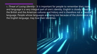 5. Threat of Losing Identity- It is important for people to remember their roots,
and language is a very integral part of one's identity. English is closely linked to
the British and the American cultures and history and is therefore not a “neutral”
language. People whose languages are being lost because of the dominance of
the English language, may lose their identities.
 
