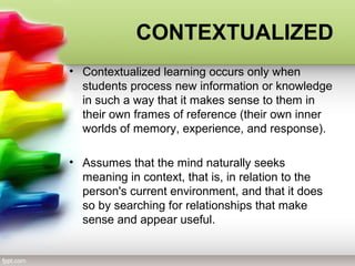 CONTEXTUALIZED
• Contextualized learning occurs only when
students process new information or knowledge
in such a way that it makes sense to them in
their own frames of reference (their own inner
worlds of memory, experience, and response).
• Assumes that the mind naturally seeks
meaning in context, that is, in relation to the
person's current environment, and that it does
so by searching for relationships that make
sense and appear useful.
 