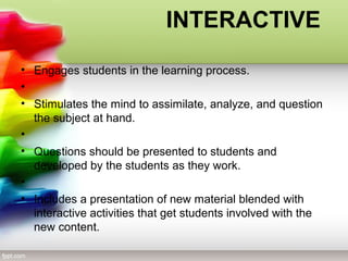 INTERACTIVE
• Engages students in the learning process.
•
• Stimulates the mind to assimilate, analyze, and question
the subject at hand.
•
• Questions should be presented to students and
developed by the students as they work.
•
• Includes a presentation of new material blended with
interactive activities that get students involved with the
new content.
 