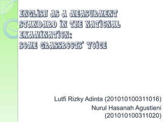 ENGLISH AS A MEASURMENT
STANDARD IN THE NATIONAL
EXAMINATION:
SOME GRASSROOTS’ VOICE




        Lutfi Rizky Adinta (201010100311016)
                      Nurul Hasanah Agustieni
                           (201010100311020)
 