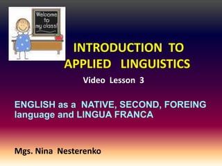 INTRODUCTION TO
           APPLIED LINGUISTICS
               Video Lesson 3

ENGLISH as a NATIVE, SECOND, FOREING
language and LINGUA FRANCA


Mgs. Nina Nesterenko
 