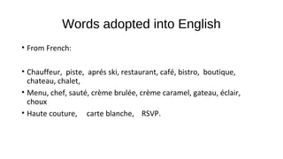 Words adopted into English
• From French:
• Chauffeur, piste, aprés ski, restaurant, café, bistro, boutique,
chateau, chalet,
• Menu, chef, sauté, crème brulée, crème caramel, gateau, éclair,
choux
• Haute couture, carte blanche, RSVP.
 