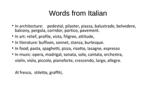 Words from Italian
• In architecture: pedestal, pilaster, piazza, balustrade, belvedere,
balcony, pergola, corridor, portico, pavement.
• In art: relief, profile, vista, filigree, attitude,
• In literature: buffoon, sonnet, stanza, burlesque.
• In food; pasta, spaghetti, pizza, risotto, lasagne, espresso
• In music: opera, madrigal, sonata, solo, cantata, orchestra,
violin, viola, piccolo, pianoforte, crescendo, largo, allegro.
Al fresco, stiletto, graffiti,
 
