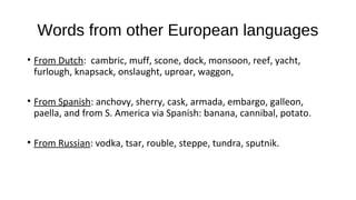Words from other European languages
• From Dutch: cambric, muff, scone, dock, monsoon, reef, yacht,
furlough, knapsack, onslaught, uproar, waggon,
• From Spanish: anchovy, sherry, cask, armada, embargo, galleon,
paella, and from S. America via Spanish: banana, cannibal, potato.
• From Russian: vodka, tsar, rouble, steppe, tundra, sputnik.
 