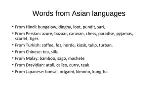 Words from Asian languages
• From Hindi: bungalow, dinghy, loot, pundit, sari,
• From Persian: azure, bazaar, caravan, chess, paradise, pyjamas,
scarlet, tiger.
• From Turkish: coffee, fez, horde, kiosk, tulip, turban.
• From Chinese: tea, silk.
• From Malay: bamboo, sago, machete
• From Dravidian: atoll, calico, curry, teak
• From Japanese: bonsai, origami, kimono, kung-fu.
 