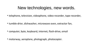 New technologies, new words.
• telephone, television, videophone, video-recorder, tape-recorder,
• tumble-drier, dishwasher, microwave oven, extractor fan,
• computer, byte, keyboard, internet, flash-drive, email
• motorway, aeroplane, photograph, photocopier.
 