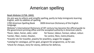 American spelling
Noah Webster (1758- 1843)
His aim was to reform and simplify spelling, partly to help immigrants learning
English, with its oddities of spelling.
1783 American Spelling Book 1828 American Dictionary of the English
Language
Webster’s International Dictionary of 20th
century has become the official guide to
the government printing office and the accepted authority in American courts.
•favor, labor, honor, odor, valor for favour, labour, honour, odour, valour.
•center, fiber, meter, theater, for centre, fibre, metre,theatre.
•traveler etc for traveller, jewelry for jewellery, wagon for waggon.
•catalog for catalogue, jail for gaol, program for programme, ax for axe.
•check for cheque, story for storey, defense for defence,
 