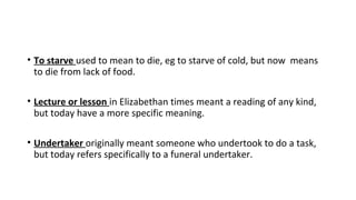 • To starve used to mean to die, eg to starve of cold, but now means
to die from lack of food.
• Lecture or lesson in Elizabethan times meant a reading of any kind,
but today have a more specific meaning.
• Undertaker originally meant someone who undertook to do a task,
but today refers specifically to a funeral undertaker.
 