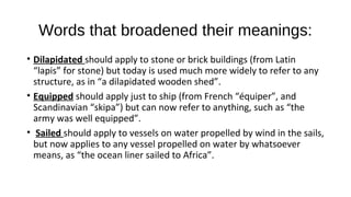 Words that broadened their meanings:
• Dilapidated should apply to stone or brick buildings (from Latin
“lapis” for stone) but today is used much more widely to refer to any
structure, as in “a dilapidated wooden shed”.
• Equipped should apply just to ship (from French “équiper”, and
Scandinavian “skipa”) but can now refer to anything, such as “the
army was well equipped”.
• Sailed should apply to vessels on water propelled by wind in the sails,
but now applies to any vessel propelled on water by whatsoever
means, as “the ocean liner sailed to Africa”.
 
