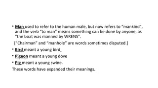 • Man used to refer to the human male, but now refers to “mankind”,
and the verb “to man” means something can be done by anyone, as
“the boat was manned by WRENS”.
[“Chairman” and “manhole” are words sometimes disputed.]
• Bird meant a young bird
• Pigeon meant a young dove
• Pig meant a young swine.
These words have expanded their meanings.
 