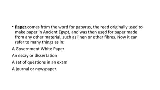 • Paper comes from the word for papyrus, the reed originally used to
make paper in Ancient Egypt, and was then used for paper made
from any other material, such as linen or other fibres. Now it can
refer to many things as in:
A Government White Paper
An essay or dissertation
A set of questions in an exam
A journal or newspaper.
 