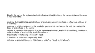 Head is the part of the body containing the brain and is at the top of the human body and the word
is now applied to:
anything that is at the top, as in the head of a nail, screw or pin; the head of a flower, a cabbage or
a hammer;
anything in a high position, as in the head of a page or a list, the head of the bed, the head of the
table or at the head of the stairs;
anyone in a position of authority, as in the head of the business, the head of the family, the head of
state, the head of a school, the head of the church.
the side of a coin showing a monarch’s head;
a headland or promontory eg Beachy Head.
referring to a single thing, as in “fifty head of cattle” or “ lunch is £12 a head”.
 