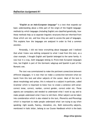 Reflection Assignment #1
Diego Ulloa Iglesias
“English as an Indo-European language” is a text that expands our
basic understanding about a little part of the origin of the English language:
methods by which languages (including English) are classified genetically, how
these methods help us to separate linguistic structures that are inherited from
those which are not, and how they are used to access the past of languages.
This explains how the languages are analyzed in order to find a common
ancestor.
Personally, I did not know everything about languages and I realized
that what I knew was nothing compared to what I read from this text, as a
clear example, I thought English and Spanish belonged to the same family: it
was true in a way, both languages belong to Proto-Indo European languages
tree, but English is part of the Germanic subgroup and Spanish is part of the
Romanic one.
The text was commissioned to make the pertinent connections between
different languages; it is now that we make a connection between what we
learnt from this text and other subjects of the career. Most of the text is
about morphology and syntax; this is reduced to a subject in particular, called
Grammar which is important to know how to create a sentence with sense:
correct tense, correct, number, correct gender, correct order etc. These
aspects are compulsory and needed to understand what I want to say and to
make people understand what I have to tell them. Other subject can be taken
into consideration which is also related to the text, Phonetics and Phonology
which is important to make people understand what I am trying to say when
speaking: right sounds, fluency, intonation, etc. Both noteworthy subjects,
mentioned in italic letter, belong to our Course Handbook which is the basis
 