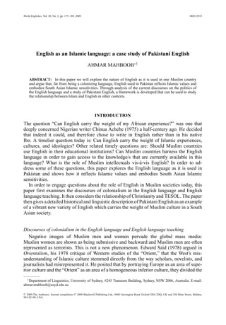 World Englishes, Vol. 28, No. 2, pp. 175–189, 2009. 0883-2919
English as an Islamic language: a case study of Pakistani English
AHMAR MAHBOOB∗1
ABSTRACT: In this paper we will explore the nature of English as it is used in one Muslim country
and argue that, far from being a colonizing language, English used in Pakistan reflects Islamic values and
embodies South Asian Islamic sensitivities. Through analysis of the current discourses on the politics of
the English language and a study of Pakistani English, a framework is developed that can be used to study
the relationship between Islam and English in other contexts.
INTRODUCTION
The question “Can English carry the weight of my African experience?” was one that
deeply concerned Nigerian writer Chinua Achebe (1975) a half-century ago. He decided
that indeed it could, and therefore chose to write in English rather than in his native
Ibo. A timelier question today is: Can English carry the weight of Islamic experiences,
cultures, and ideologies? Other related timely questions are: Should Muslim countries
use English in their educational institutions? Can Muslim countries harness the English
language in order to gain access to the knowledge/s that are currently available in this
language? What is the role of Muslim intellectuals vis-`a-vis English? In order to ad-
dress some of these questions, this paper explores the English language as it is used in
Pakistan and shows how it reflects Islamic values and embodies South Asian Islamic
sensitivities.
In order to engage questions about the role of English in Muslim societies today, this
paper first examines the discourses of colonialism in the English language and English
language teaching. It then considers the relationship of Christianity and TESOL. The paper
then gives a detailed historical and linguistic description of Pakistani English as an example
of a vibrant new variety of English which carries the weight of Muslim culture in a South
Asian society.
Discourses of colonialism in the English language and English language teaching
Negative images of Muslim men and women pervade the global mass media:
Muslim women are shown as being submissive and backward and Muslim men are often
represented as terrorists. This is not a new phenomenon. Edward Said (1978) argued in
Orientalism, his 1978 critique of Western studies of the “Orient,” that the West’s mis-
understanding of Islamic culture stemmed directly from the way scholars, novelists, and
journalists had misrepresented it. He posited that by portraying Europe as an area of supe-
rior culture and the “Orient” as an area of a homogeneous inferior culture, they divided the
∗Department of Linguistics, University of Sydney, #245 Transient Building, Sydney, NSW 2006, Australia. E-mail:
ahmar.mahboob@usyd.edu.au
C 2009 The Author(s). Journal compilation C 2009 Blackwell Publishing Ltd., 9600 Garsington Road, Oxford OX4 2DQ, UK and 350 Main Street, Malden,
MA 02148, USA.
 