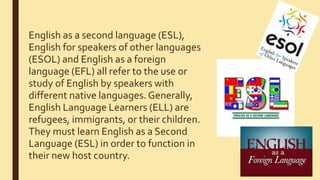 English as a second language (ESL),
English for speakers of other languages
(ESOL) and English as a foreign
language (EFL) all refer to the use or
study of English by speakers with
different native languages.Generally,
English Language Learners (ELL) are
refugees, immigrants, or their children.
They must learn English as a Second
Language (ESL) in order to function in
their new host country.
 