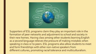 Supporters of ESL programs claim they play an important role in the
formation of peer networks and adjustment to school and society in
their new homes. Having class among other students learning English
as a second language relieves the pressure of making mistakes when
speaking in class or to peers. ESL programs also allow students to meet
and form friendships with other non-native speakers from
different cultures, promoting racial tolerance and multiculturalism.
 