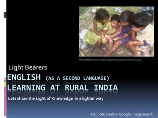 Photo Credit http://bid.berkeley.edu/papers/chi/an_exploratory_study_of_unsupe/



Light Bearers
ENGLISH (AS A SECOND LANGUAGE)
LEARNING AT RURAL INDIA
Lets share the Light of Knowledge in a lighter way


                                                   All photo credits- Google image search
 