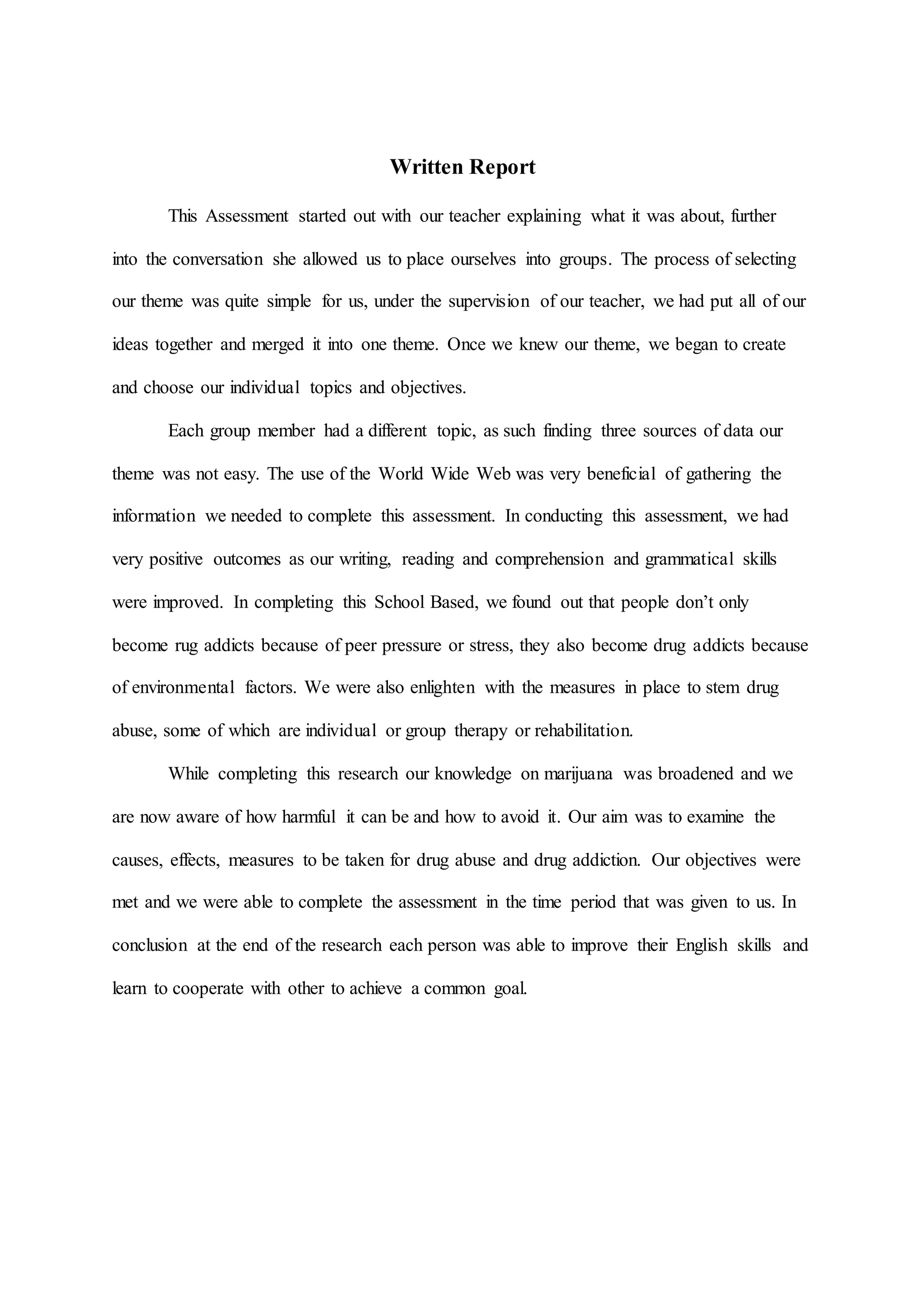 Written Report
This Assessment started out with our teacher explaining what it was about, further
into the conversation she allowed us to place ourselves into groups. The process of selecting
our theme was quite simple for us, under the supervision of our teacher, we had put all of our
ideas together and merged it into one theme. Once we knew our theme, we began to create
and choose our individual topics and objectives.
Each group member had a different topic, as such finding three sources of data our
theme was not easy. The use of the World Wide Web was very beneficial of gathering the
information we needed to complete this assessment. In conducting this assessment, we had
very positive outcomes as our writing, reading and comprehension and grammatical skills
were improved. In completing this School Based, we found out that people don’t only
become rug addicts because of peer pressure or stress, they also become drug addicts because
of environmental factors. We were also enlighten with the measures in place to stem drug
abuse, some of which are individual or group therapy or rehabilitation.
While completing this research our knowledge on marijuana was broadened and we
are now aware of how harmful it can be and how to avoid it. Our aim was to examine the
causes, effects, measures to be taken for drug abuse and drug addiction. Our objectives were
met and we were able to complete the assessment in the time period that was given to us. In
conclusion at the end of the research each person was able to improve their English skills and
learn to cooperate with other to achieve a common goal.
 