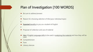 Plan of Investigation [100 WORDS]
 Be sure to address/answer:
A
 Reason for choosing selection of title [your individual topic]
B
 Expected benefits to you as a student of English
C
 Proposal of collection and use of material
 Use of English Language skills to be used in analyzing the material and how they will be
used
 Comprehension
 Tone
 Literary devices
 