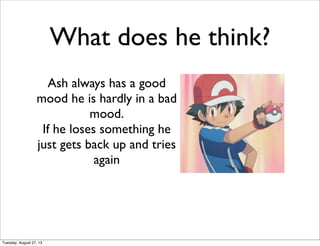 What does he think?
Ash always has a good
mood he is hardly in a bad
mood.
If he loses something he
just gets back up and tries
again
Tuesday, August 27, 13
 