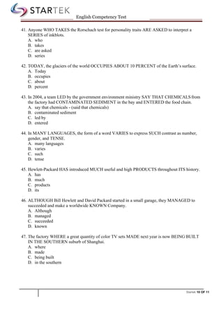 Startek 10 OF 11
English Competency Test
41. Anyone WHO TAKES the Rorschach test for personality traits ARE ASKED to interpret a
SERIES of inkblots.
A. who
B. takes
C. are asked
D. series
42. TODAY, the glaciers of the world OCCUPIES ABOUT 10 PERCENT of the Earth’s surface.
A. Today
B. occupies
C. about
D. percent
43. In 2004, a team LED by the government environment ministry SAY THAT CHEMICALS from
the factory had CONTAMINATED SEDIMENT in the bay and ENTERED the food chain.
A. say that chemicals - (said that chemicals)
B. contaminated sediment
C. led by
D. entered
44. In MANY LANGUAGES, the form of a word VARIES to express SUCH contrast as number,
gender, and TENSE.
A. many languages
B. varies
C. such
D. tense
45. Hewlett-Packard HAS introduced MUCH useful and high PRODUCTS throughout ITS history.
A. has
B. much
C. products
D. its
46. ALTHOUGH Bill Hewlett and David Packard started in a small garage, they MANAGED to
succeeded and make a worldwide KNOWN Company.
A. Although
B. managed
C. succeeded
D. known
47. The factory WHERE a great quantity of color TV sets MADE next year is now BEING BUILT
IN THE SOUTHERN suburb of Shanghai.
A. where
B. made
C. being built
D. in the southern
 