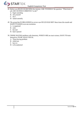 Startek 11 OF 11
English Competency Test
48. Before you BEGIN SEARCHING the internet, ASK YOURSELF the question: “What kind of
job AM I SUITED CURRENTLY to do?”
A. begin searching
B. ask yourself
C. am I
D. suited currently
49. The group that IS ORGANISED to review new RULES HAS MET three times this month and
HASN'T PASSED even one resolution.
A. is organised
B. rules
C. has met
D. hasn’t passed
50. THOSE HAVING problem with chemistry, WHICH ARE an exact science, HAVE TO train
themselves TO BE ANALYTICAL.
A. Those having problem
B. which are
C. have to
D. to be analytical
 