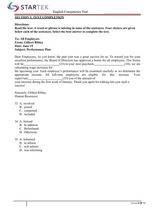 Startek 8 OF 11
English Competency Test
SECTION 3: TEXT COMPLETION
Directions:
Read the text. A word or phrase is missing in some of the sentences. Four choices are given
below each of the sentences. Select the best answer to complete the text.
To: All Employees
From: Gilbert Ribley
Date: June 19
Subject: Performance Plan
Dear Employees, As you know, the past year was a great success for us. To reward you for your
excellent performance, the Board of Directors has approved a bonus for all employees. This bonus
will be (33) in your next paycheck. (34), we are
calculating wage increases for
the upcoming year. Each employee’s performance will be examined carefully as we determine the
appropriate increate. All full-time employees are eligible for this increase. Your
supervisor (35) you of the amount of
your increase during the first week of January. Thank you again for making last year such a
success!
Sincerely, Gilbert Ribley
Human Resources
33. A. involved
B. joined
C. composed
D. included
34. A. Instead
B. In addition
C. Beforehand
D. Otherwise
35. A. informed
B. to inform
C. will inform
D. was informing
 