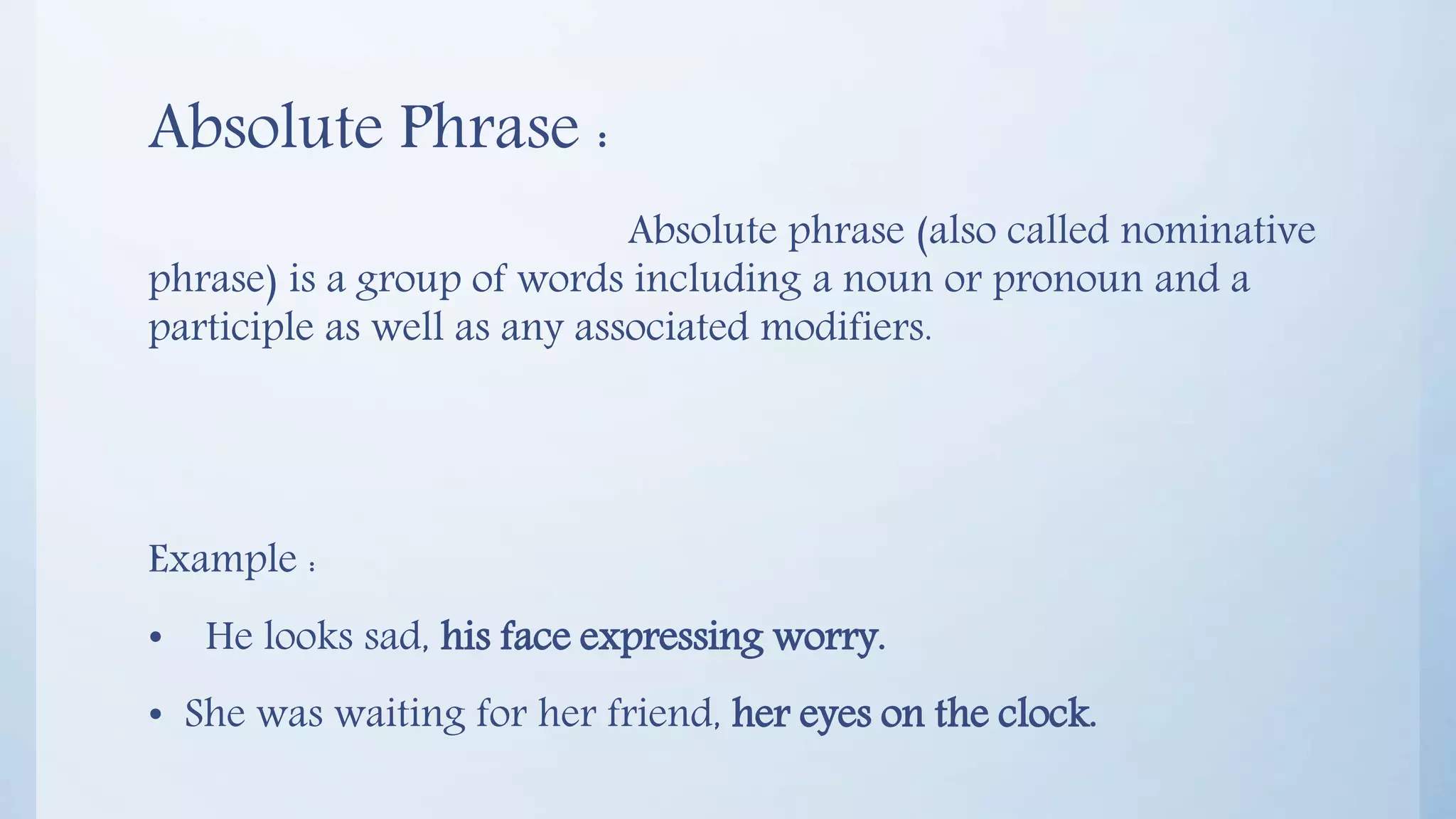 Absolute Phrase :
Absolute phrase (also called nominative
phrase) is a group of words including a noun or pronoun and a
participle as well as any associated modifiers.
Example :
• He looks sad, his face expressing worry.
• She was waiting for her friend, her eyes on the clock.
 