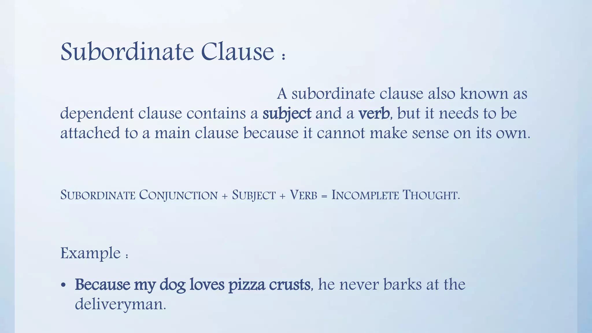 Subordinate Clause :
A subordinate clause also known as
dependent clause contains a subject and a verb, but it needs to be
attached to a main clause because it cannot make sense on its own.
SUBORDINATE CONJUNCTION + SUBJECT + VERB = INCOMPLETE THOUGHT.
Example :
• Because my dog loves pizza crusts, he never barks at the
deliveryman.
 