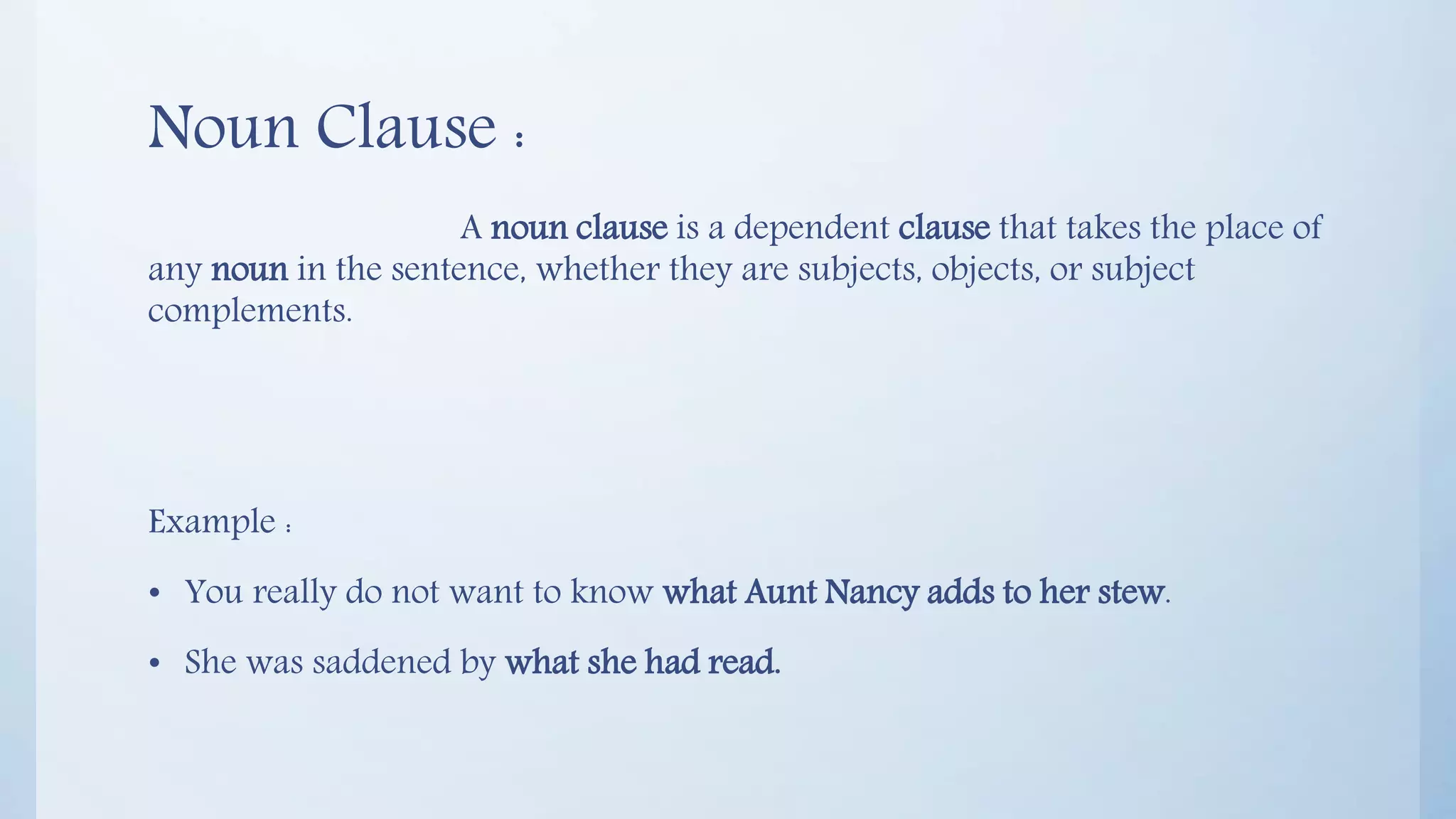 Noun Clause :
A noun clause is a dependent clause that takes the place of
any noun in the sentence, whether they are subjects, objects, or subject
complements.
Example :
• You really do not want to know what Aunt Nancy adds to her stew.
• She was saddened by what she had read.
 