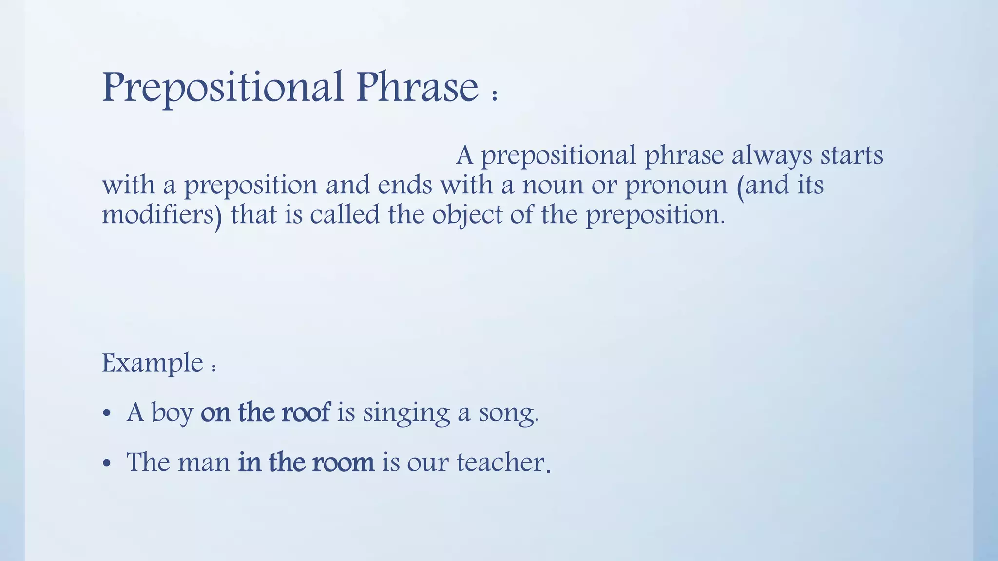 Prepositional Phrase :
A prepositional phrase always starts
with a preposition and ends with a noun or pronoun (and its
modifiers) that is called the object of the preposition.
Example :
• A boy on the roof is singing a song.
• The man in the room is our teacher.
 
