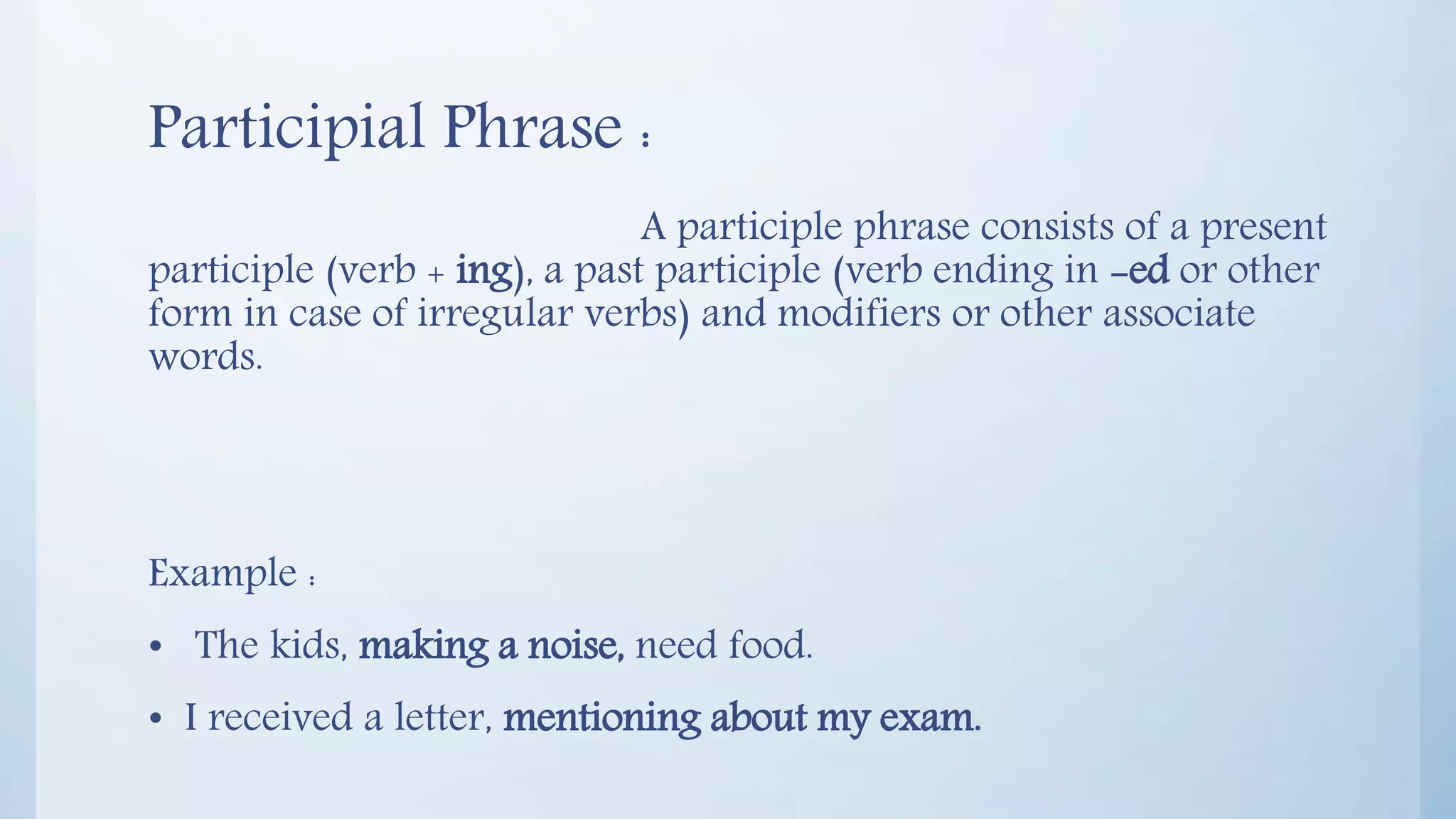 Participial Phrase :
A participle phrase consists of a present
participle (verb + ing), a past participle (verb ending in -ed or other
form in case of irregular verbs) and modifiers or other associate
words.
Example :
• The kids, making a noise, need food.
• I received a letter, mentioning about my exam.
 