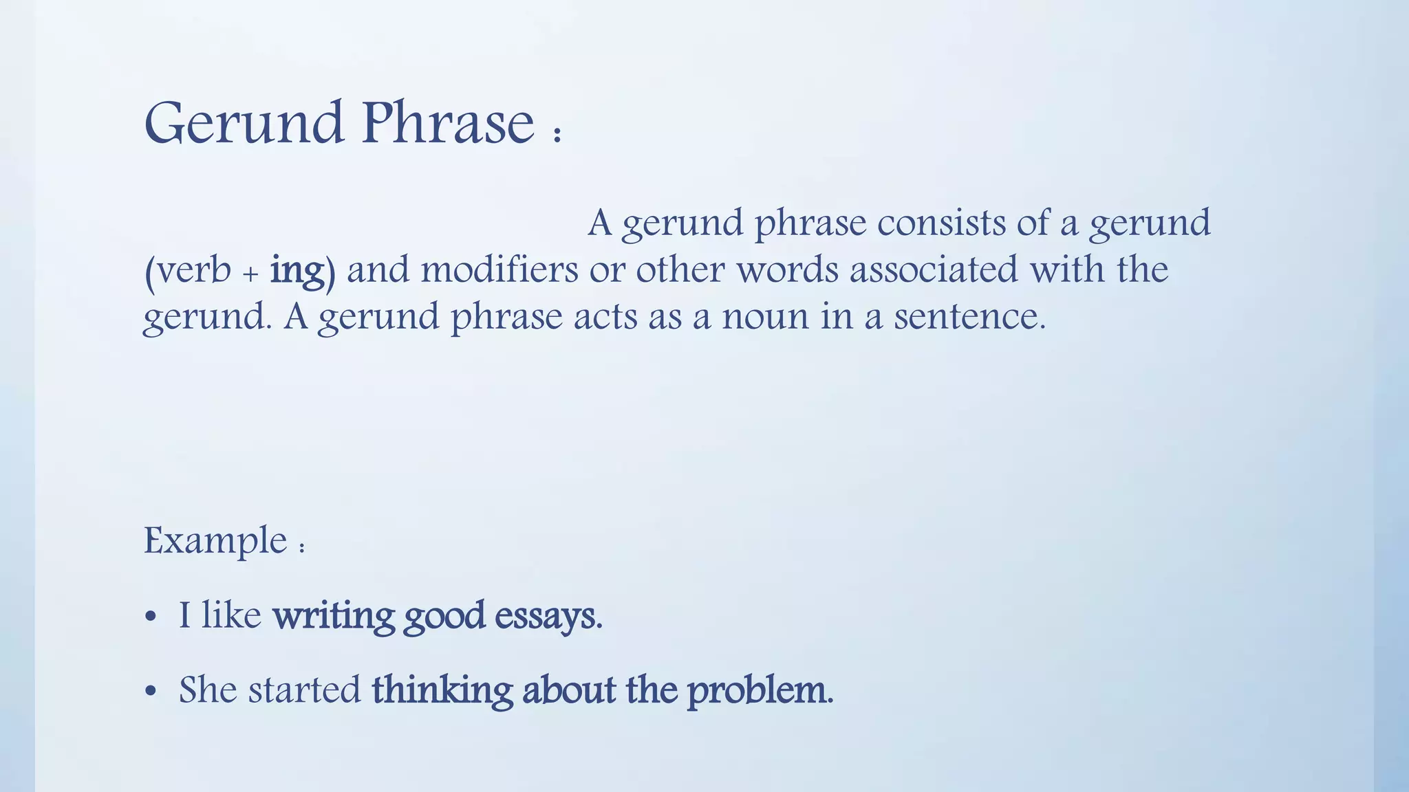 Gerund Phrase :
A gerund phrase consists of a gerund
(verb + ing) and modifiers or other words associated with the
gerund. A gerund phrase acts as a noun in a sentence.
Example :
• I like writing good essays.
• She started thinking about the problem.
 
