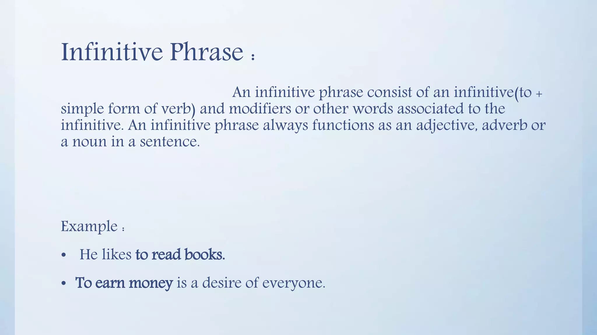 Infinitive Phrase :
An infinitive phrase consist of an infinitive(to +
simple form of verb) and modifiers or other words associated to the
infinitive. An infinitive phrase always functions as an adjective, adverb or
a noun in a sentence.
Example :
• He likes to read books.
• To earn money is a desire of everyone.
 