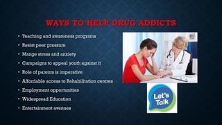 WAYS TO HELP DRUG ADDICTS
• Teaching and awareness programs
• Resist peer pressure
• Mange stress and anxiety
• Campaigns to appeal youth against it
• Role of parents is imperative
• Affordable access to Rehabilitation centres
• Employment opportunities
• Widespread Education
• Entertainment avenues
 