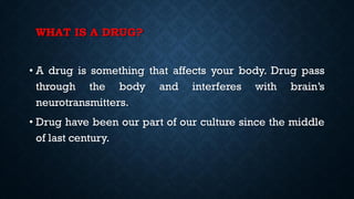 WHAT IS A DRUG?
• A drug is something that affects your body. Drug pass
through the body and interferes with brain’s
neurotransmitters.
• Drug have been our part of our culture since the middle
of last century.
 