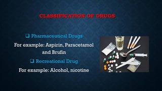 CLASSIFICATION OF DRUGS
 Pharmaceutical Drugs
For example: Aspirin, Paracetamol
and Brufin
 Recreational Drug
For example: Alcohol, nicotine
 