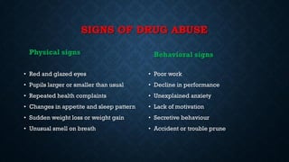 SIGNS OF DRUG ABUSE
Physical signs
• Red and glazed eyes
• Pupils larger or smaller than usual
• Repeated health complaints
• Changes in appetite and sleep pattern
• Sudden weight loss or weight gain
• Unusual smell on breath
Behavioral signs
• Poor work
• Decline in performance
• Unexplained anxiety
• Lack of motivation
• Secretive behaviour
• Accident or trouble prune
 