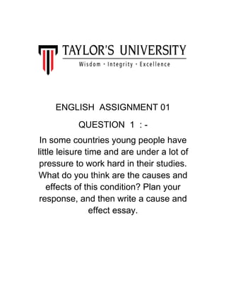 ENGLISH ASSIGNMENT 01
QUESTION 1 : -
In some countries young people have
little leisure time and are under a lot of
pressure to work hard in their studies.
What do you think are the causes and
effects of this condition? Plan your
response, and then write a cause and
effect essay.
 