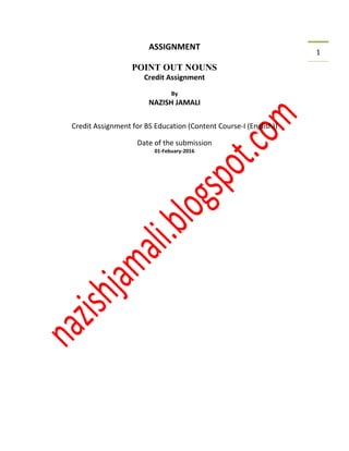1
ASSIGNMENT
POINT OUT NOUNS
Credit Assignment
By
NAZISH JAMALI
Credit Assignment for BS Education (Content Course-I (English))
Date of the submission
01-Febuary-2016
 