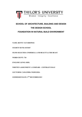 SCHOOL OF ARCHITECTURE, BUILDING AND DESIGN
THE DESIGN SCHOOL
FOUNDATION IN NATURAL BUILD ENVIRONMENT

NAME: BENNY TAN SHIOWEE
STUDENT ID NO: 0315447
FILMS SELECTED: CINDERELLA AND BEAUTY & THE BEAST
WORD COUNT: 718
ENGLISH 2 (ENGL 0205)
WRITTEN ASSIGNMENT 1: COMPARE – CONTRAST ESSAY
LECTURER: CASSANDRA WIJESURIA
SUBMISSION DATE: 5TH DECEMBER 2013

 