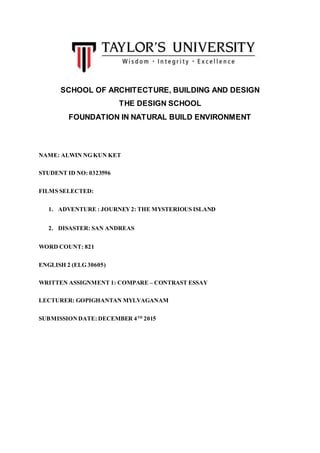 SCHOOL OF ARCHITECTURE, BUILDING AND DESIGN
THE DESIGN SCHOOL
FOUNDATION IN NATURAL BUILD ENVIRONMENT
NAME: ALWIN NG KUN KET
STUDENT ID NO: 0323596
FILMS SELECTED:
1. ADVENTURE : JOURNEY2: THE MYSTERIOUS ISLAND
2. DISASTER: SAN ANDREAS
WORD COUNT: 821
ENGLISH 2 (ELG 30605)
WRITTEN ASSIGNMENT 1: COMPARE – CONTRAST ESSAY
LECTURER: GOPIGHANTAN MYLVAGANAM
SUBMISSIONDATE: DECEMBER 4TH
2015
 