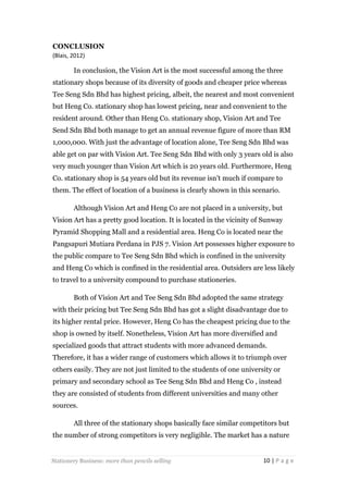 CONCLUSION
(Blais, 2012)

In conclusion, the Vision Art is the most successful among the three
stationary shops because of its diversity of goods and cheaper price whereas
Tee Seng Sdn Bhd has highest pricing, albeit, the nearest and most convenient
but Heng Co. stationary shop has lowest pricing, near and convenient to the
resident around. Other than Heng Co. stationary shop, Vision Art and Tee
Send Sdn Bhd both manage to get an annual revenue figure of more than RM
1,000,000. With just the advantage of location alone, Tee Seng Sdn Bhd was
able get on par with Vision Art. Tee Seng Sdn Bhd with only 3 years old is also
very much younger than Vision Art which is 20 years old. Furthermore, Heng
Co. stationary shop is 54 years old but its revenue isn’t much if compare to
them. The effect of location of a business is clearly shown in this scenario.
Although Vision Art and Heng Co are not placed in a university, but
Vision Art has a pretty good location. It is located in the vicinity of Sunway
Pyramid Shopping Mall and a residential area. Heng Co is located near the
Pangsapuri Mutiara Perdana in PJS 7. Vision Art possesses higher exposure to
the public compare to Tee Seng Sdn Bhd which is confined in the university
and Heng Co which is confined in the residential area. Outsiders are less likely
to travel to a university compound to purchase stationeries.
Both of Vision Art and Tee Seng Sdn Bhd adopted the same strategy
with their pricing but Tee Seng Sdn Bhd has got a slight disadvantage due to
its higher rental price. However, Heng Co has the cheapest pricing due to the
shop is owned by itself. Nonetheless, Vision Art has more diversified and
specialized goods that attract students with more advanced demands.
Therefore, it has a wider range of customers which allows it to triumph over
others easily. They are not just limited to the students of one university or
primary and secondary school as Tee Seng Sdn Bhd and Heng Co , instead
they are consisted of students from different universities and many other
sources.
All three of the stationary shops basically face similar competitors but
the number of strong competitors is very negligible. The market has a nature

Stationery Business: more than pencils selling

10 | P a g e

 