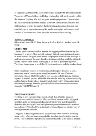 of oligopoly. All three of the shops entered this market with different methods.
The owner of Vision Art has established relationship with good suppliers while
the owner of Tee Seng Sdn Bhd has prior working experience. These are just
the basic criteria to enter the market. Even with all the criteria fulfilled, it is
still very hard to enter the market due to its oligopoly nature. Unless it can
establish a good reputation among the local communities and insure a good
amount of customers in a short time, the business will last for long.

RECOMMENDATION
(Bharadwaj, Anandhi ; El Sawy, Omar A ; Pavlou, Paul A. ; Venkatraman, N.,
2013)
VISION ART
Limited space in Vision Art has become the biggest problem in running the
business. It is always filled up with customer but will never get enough space
to move around. Imagine when people carrying the materials that are large in
scale moving around the shop. Besides, stocks are piled up until the ceiling. It
will be a threat when people walking by in the risk of goods falling down.
Therefore, larger space is needed to fit in the customers and the stocks existed.
Other than larger space is recommended, student price discount is also a
preferable way of running a stationery business in the area of various
university existed. Student who have zero income and still gaining financial
support from their parents will find it a burden for monthly expense especially
architecture or design school students which need variety of materials from
different price range. Therefor, price should be lower down when comes to
students. (NIEMAND, 2013)

TEE SENG SDN BHD
Tee Seng is now encountering a threat, which then affect its business
performance, which is the rental. The rental here has reached its high peak
until RM 4000 per month excluding the electricity and maintenance fee,
therefore, the pricing will be a bit higher compare to others which then lose
his customer. Price should be a standard price and figure out another way of
solving the rental problem.
The goods in Tee Seng are founded not sufficient when comes to modeling.
More variety of goods is recommended for the shop in order to increase its
profit. This will then be a preferable place for students, as no travel is needed.

Stationery Business: more than pencils selling

11 | P a g e

 